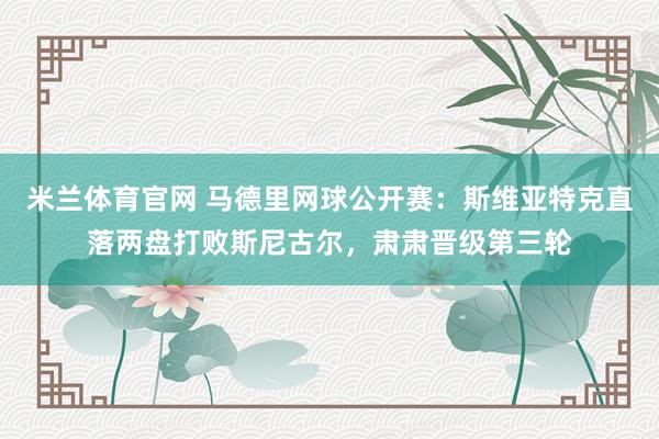 米兰体育官网 马德里网球公开赛：斯维亚特克直落两盘打败斯尼古尔，肃肃晋级第三轮