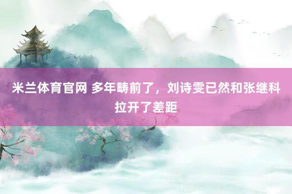 米兰体育官网 多年畴前了，刘诗雯已然和张继科拉开了差距