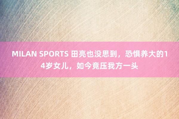 MILAN SPORTS 田亮也没思到，恐惧养大的14岁女儿，如今竟压我方一头