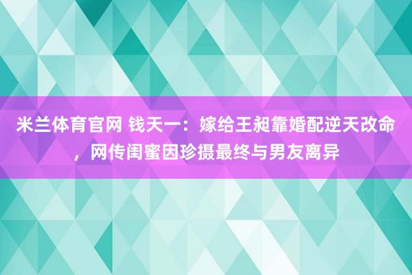 米兰体育官网 钱天一：嫁给王昶靠婚配逆天改命，网传闺蜜因珍摄最终与男友离异