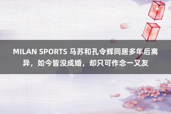 MILAN SPORTS 马苏和孔令辉同居多年后离异，如今皆没成婚，却只可作念一又友