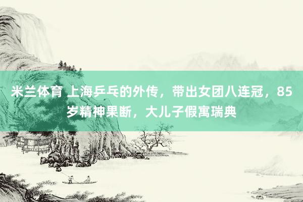 米兰体育 上海乒乓的外传，带出女团八连冠，85岁精神果断，大儿子假寓瑞典