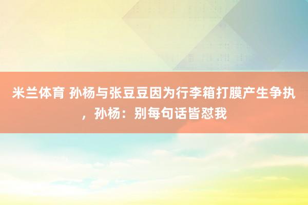 米兰体育 孙杨与张豆豆因为行李箱打膜产生争执，孙杨：别每句话皆怼我