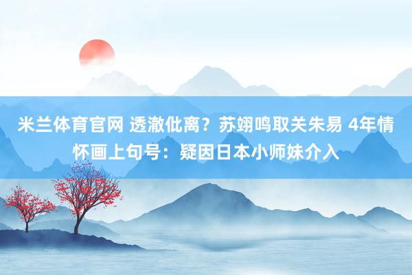 米兰体育官网 透澈仳离？苏翊鸣取关朱易 4年情怀画上句号：疑因日本小师妹介入
