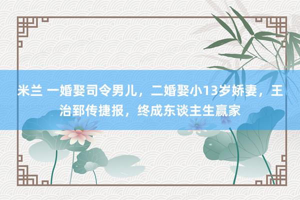 米兰 一婚娶司令男儿，二婚娶小13岁娇妻，王治郅传捷报，终成东谈主生赢家