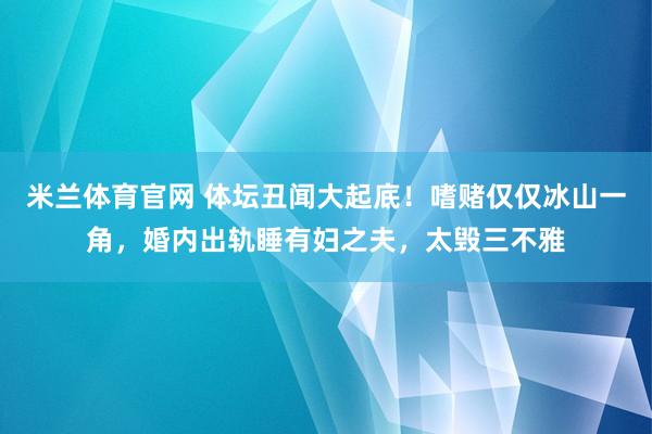 米兰体育官网 体坛丑闻大起底！嗜赌仅仅冰山一角，婚内出轨睡有妇之夫，太毁三不雅