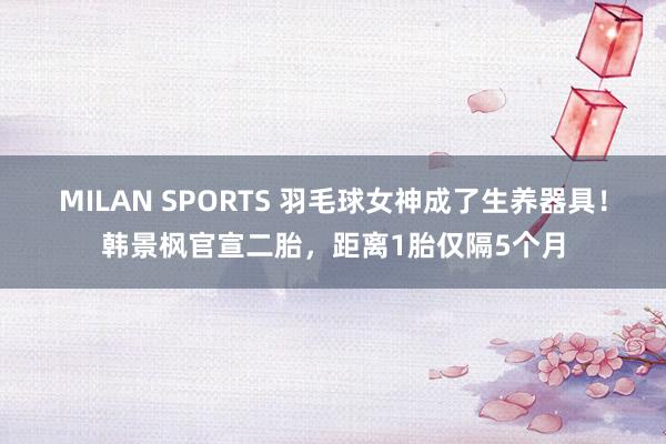 MILAN SPORTS 羽毛球女神成了生养器具！韩景枫官宣二胎，距离1胎仅隔5个月