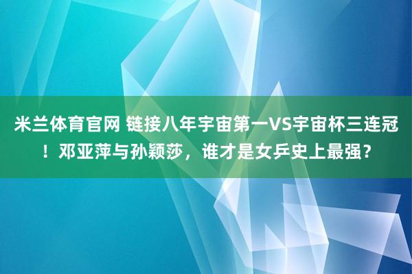 米兰体育官网 链接八年宇宙第一VS宇宙杯三连冠！邓亚萍与孙颖莎，谁才是女乒史上最强？