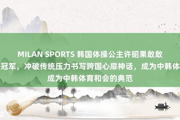 MILAN SPORTS 韩国体操公主许昭果敢敢追爱嫁给中国冠军，冲破传统压力书写跨国心扉神话，成为中韩体育和会的典范
