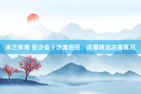 米兰体育 亚沙会｜沙滩田径：须眉跳远决赛赛况