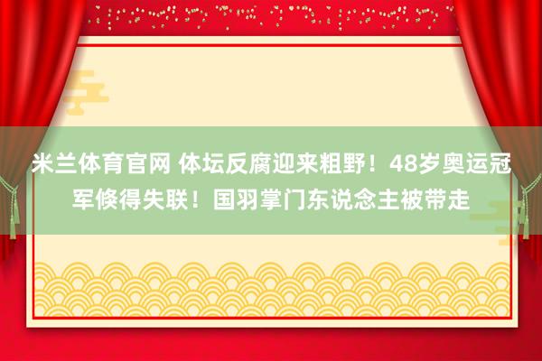 米兰体育官网 体坛反腐迎来粗野！48岁奥运冠军倏得失联！国羽掌门东说念主被带走
