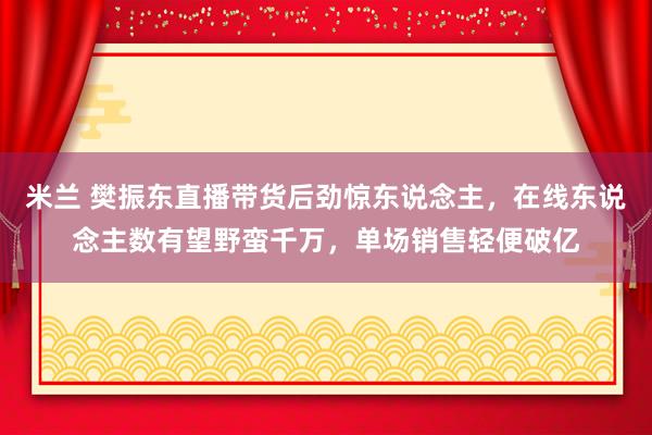 米兰 樊振东直播带货后劲惊东说念主，在线东说念主数有望野蛮千万，单场销售轻便破亿