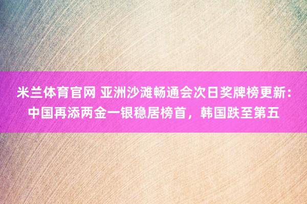 米兰体育官网 亚洲沙滩畅通会次日奖牌榜更新：中国再添两金一银稳居榜首，韩国跌至第五