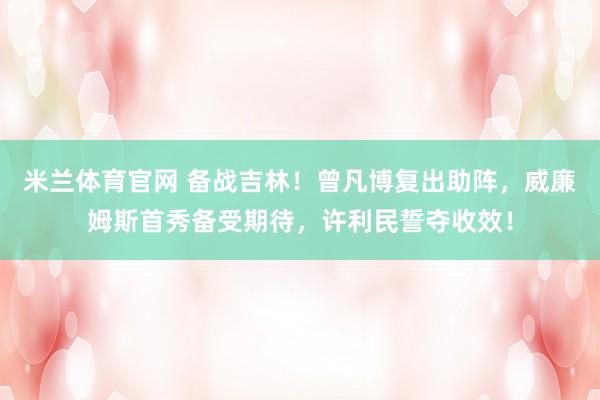 米兰体育官网 备战吉林！曾凡博复出助阵，威廉姆斯首秀备受期待，许利民誓夺收效！