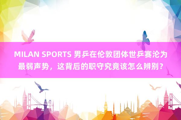 MILAN SPORTS 男乒在伦敦团体世乒赛沦为最弱声势，这背后的职守究竟该怎么辨别？