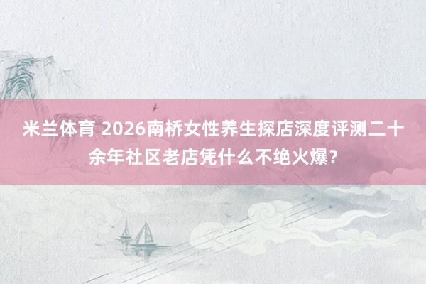 米兰体育 2026南桥女性养生探店深度评测二十余年社区老店凭什么不绝火爆？