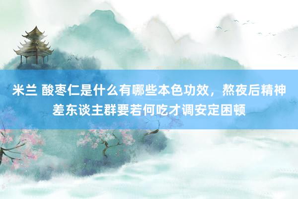 米兰 酸枣仁是什么有哪些本色功效，熬夜后精神差东谈主群要若何吃才调安定困顿