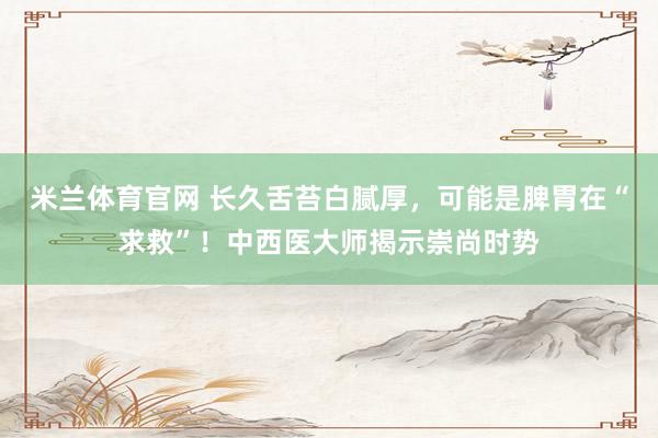 米兰体育官网 长久舌苔白腻厚，可能是脾胃在“求救”！中西医大师揭示崇尚时势