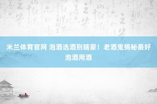 米兰体育官网 泡酒选酒别瞎蒙！老酒鬼揭秘最好泡酒用酒