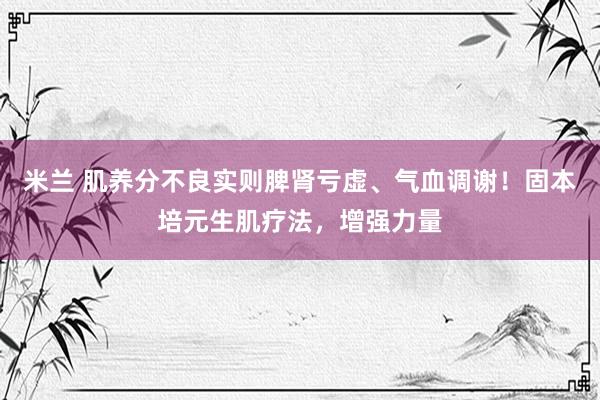 米兰 肌养分不良实则脾肾亏虚、气血调谢！固本培元生肌疗法，增强力量