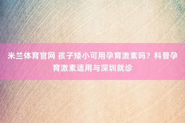 米兰体育官网 孩子矮小可用孕育激素吗？科普孕育激素适用与深圳就诊