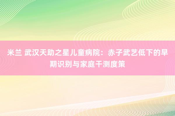 米兰 武汉天助之星儿童病院：赤子武艺低下的早期识别与家庭干测度策