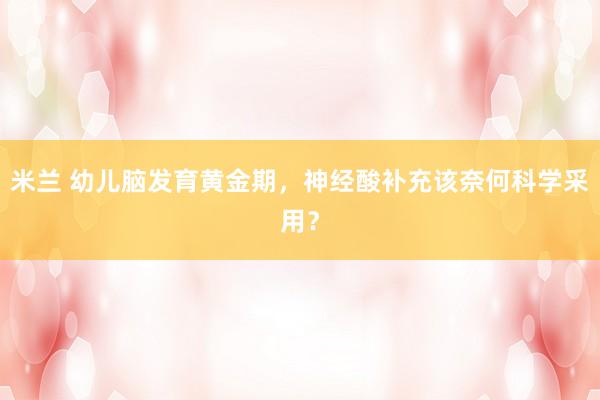 米兰 幼儿脑发育黄金期，神经酸补充该奈何科学采用？