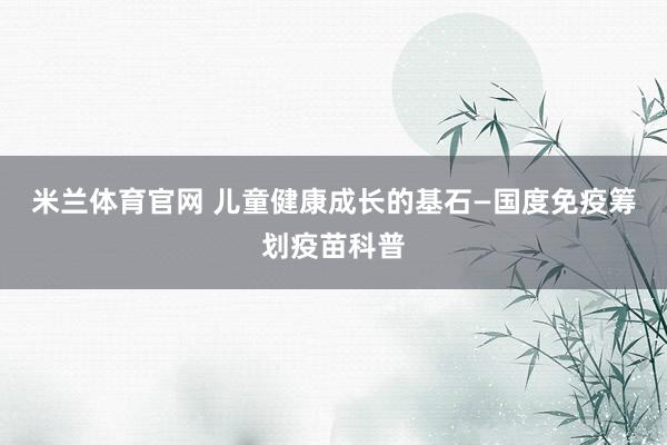 米兰体育官网 儿童健康成长的基石—国度免疫筹划疫苗科普