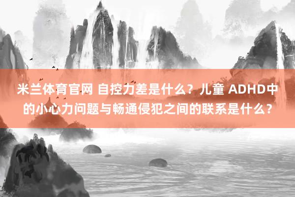 米兰体育官网 自控力差是什么？儿童 ADHD中的小心力问题与畅通侵犯之间的联系是什么？