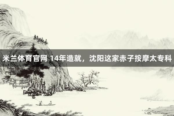 米兰体育官网 14年造就，沈阳这家赤子按摩太专科