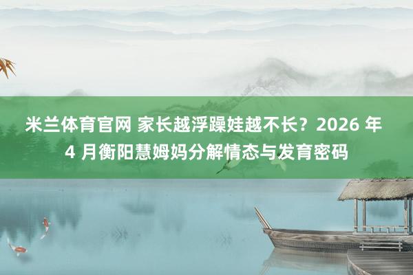 米兰体育官网 家长越浮躁娃越不长？2026 年 4 月衡阳慧姆妈分解情态与发育密码