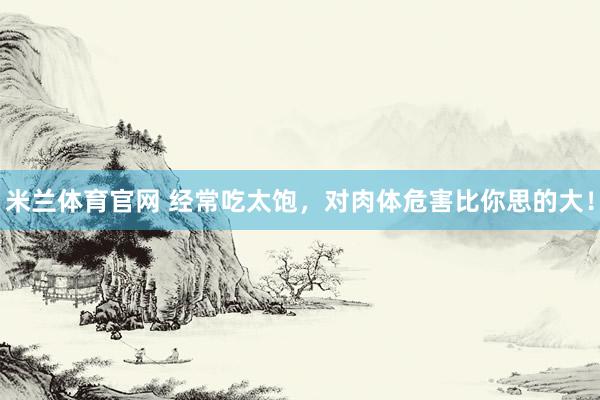 米兰体育官网 经常吃太饱，对肉体危害比你思的大！