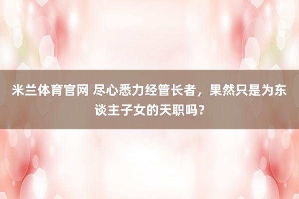 米兰体育官网 尽心悉力经管长者，果然只是为东谈主子女的天职吗？