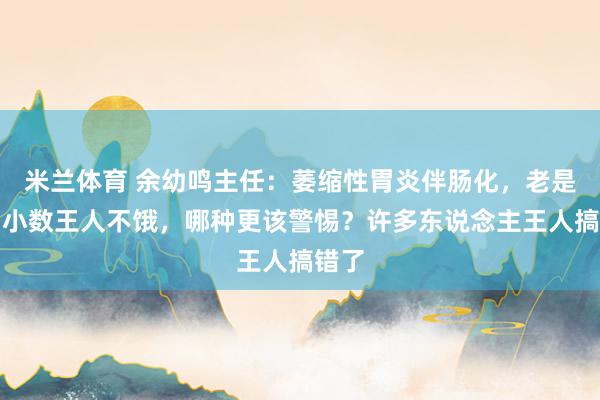 米兰体育 余幼鸣主任：萎缩性胃炎伴肠化，老是饿和小数王人不饿，哪种更该警惕？许多东说念主王人搞错了