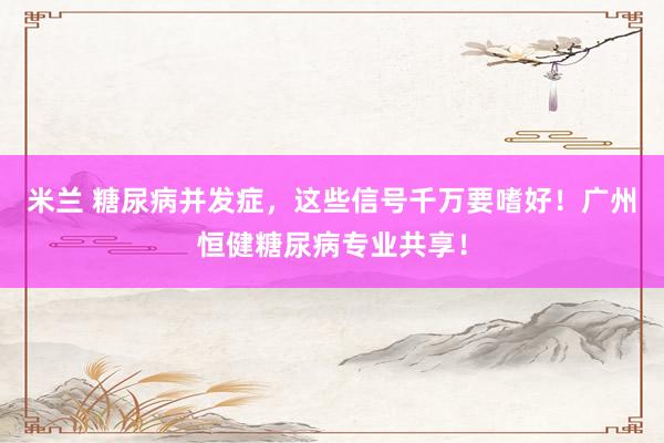 米兰 糖尿病并发症，这些信号千万要嗜好！广州恒健糖尿病专业共享！