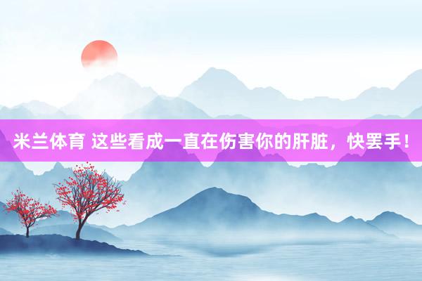 米兰体育 这些看成一直在伤害你的肝脏，快罢手！