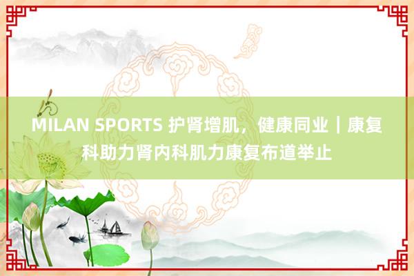 MILAN SPORTS 护肾增肌，健康同业｜康复科助力肾内科肌力康复布道举止