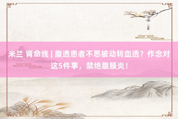 米兰 肾命线 | 腹透患者不思被动转血透？作念对这5件事，禁绝腹膜炎！