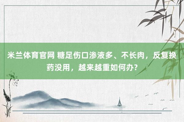 米兰体育官网 糖足伤口渗液多、不长肉，反复换药没用，越来越重如何办?