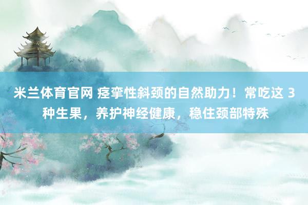 米兰体育官网 痉挛性斜颈的自然助力！常吃这 3 种生果，养护神经健康，稳住颈部特殊