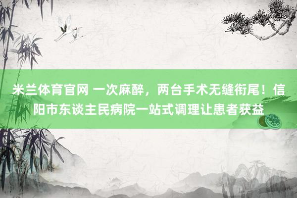米兰体育官网 一次麻醉，两台手术无缝衔尾！信阳市东谈主民病院一站式调理让患者获益