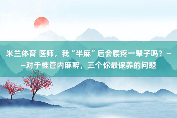 米兰体育 医师，我“半麻”后会腰疼一辈子吗？——对于椎管内麻醉，三个你最保养的问题