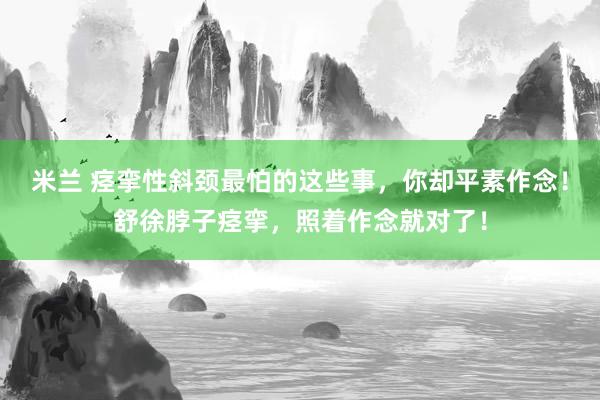 米兰 痉挛性斜颈最怕的这些事，你却平素作念！舒徐脖子痉挛，照着作念就对了！