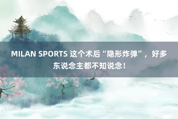 MILAN SPORTS 这个术后“隐形炸弹”，好多东说念主都不知说念！