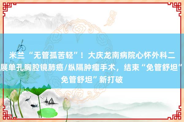 米兰 “无管孤苦轻”！大庆龙南病院心怀外科二病区开展单孔胸腔镜肺癌/纵隔肿瘤手术，结束“免管舒坦”新打破
