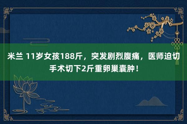 米兰 11岁女孩188斤，突发剧烈腹痛，医师迫切手术切下2斤重卵巢囊肿！