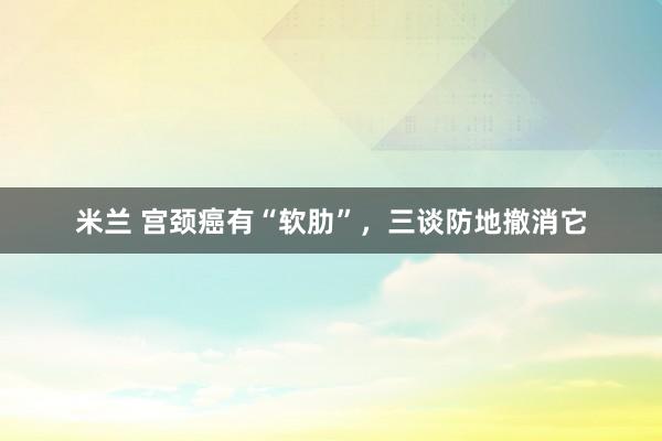米兰 宫颈癌有“软肋”，三谈防地撤消它