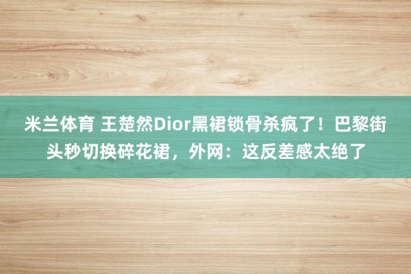 米兰体育 王楚然Dior黑裙锁骨杀疯了！巴黎街头秒切换碎花裙，外网：这反差感太绝了