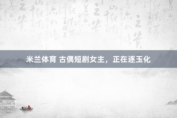 米兰体育 古偶短剧女主，正在逐玉化