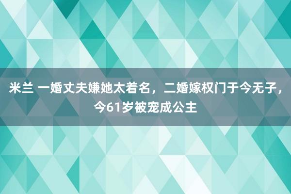米兰 一婚丈夫嫌她太着名，二婚嫁权门于今无子，今61岁被宠成公主